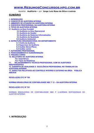 www.ResumosConcursos.hpg.com.br
Apostila: Auditoria – por Jorge Luiz Rosa da Silva e outros
SUMÁRIO
1. INTRODUÇÃO
2. CONCEITO DE AUDITORIA INTERNA
3. AMBIENTE DE ATUAÇÃO DA AUDITORIA INTERNA
4. EXERCÍCIO PROFISSIONAL DA AUDITORIA INTERNA
5. TIPOS DE AUDITORIA INTERNA
5.1 Auditoria na Área Contábil
5.2 Auditoria na Área Operacional
5.3 Auditoria de Gestão
5.4 Auditoria de Sistemas Informatizados
5.5 Auditoria da Qualidade
5.6 Auditoria Ambiental
6. ESTRUTURA ORGANIZACIONAL DO DEPARTAMENTO
6.1 Chefia da Auditoria
6.2 Supervisor de Auditoria
6.3 Auditor Sênior/Pleno
6.4 Auditor Júnior
7. AUTONOMIA PROFISSIONAL
8. POSICIONAMENTO E SUBORDINAÇÃO
9. FRAUDE E ERRO
10. RELATÓRIO DE AUDITORIA INTERNA
10.1 Importância
10.2 Tipos de Relatórios
11. RELACIONAMENTO TÉCNICO-PROFISSIONAL COM OS AUDITORES
INDEPENDENTES
12. GARANTIA DE QUALIDADE E EXCELÊNCIA PROFISSIONAL NO TRABALHO DA
AUDITORIA INTERNA
13. ASPECTOS RELATIVOS AO CONTROLE INTERNO E EXTERNO NA ÁREA PÚBLICA
ANEXOS
RESOLUÇÃO CFC Nº 780
NORMAS BRASILEIRAS DE CONTABILIDADE NBC T 12 – DA AUDITORIA INTERNA
RESOLUÇÃO CFC Nº 781
NORMAS BRASILEIRAS DE CONTABILIDADE NBC P 3–NORMAS ROFISSIONAIS DO
AUDITOR INTERNO
1. INTRODUÇÃO
2
 