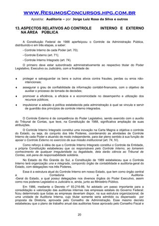 www.ResumosConcursos.hpg.com.br
Apostila: Auditoria – por Jorge Luiz Rosa da Silva e outros
13. ASPECTOS RELATIVOS AO CONTROLE INTERNO E EXTERNO
NA ÁREA PÚBLICA
A Constituição Federal de 1988 aperfeiçoou o Controle da Administração Pública,
distribuindo-o em três etapas, a saber:
- Controle Interno de cada Poder (art. 70);
- Controle Externo (art. 71);
- Controle Interno Integrado (art. 74).
O primeiro deve estar subordinado administrativamente ao respectivo titular do Poder
Legislativo, Executivo ou Judiciário, com a finalidade de:
♦ proteger e salvaguardar os bens e outros ativos contra fraudes, perdas ou erros não-
intencionais;
♦ assegurar o grau de confiabilidade da informação contábil-financeira, com o objetivo de
auxiliar o processo de tomada de decisões;
♦ promover a eficiência, a eficácia e a economicidade no desempenho e utilização dos
recursos públicos;
♦ impulsionar a adesão à política estabelecida pela administração à qual se vincula e servir
de guardião dos princípios de controle interno integrados.
O Controle Externo é de competência do Poder Legislativo, sendo exercido com o auxílio
do Tribunal de Contas, que teve, na Constituição de 1988, significativa ampliação de suas
atribuições.
O Controle Interno Integrado constitui uma inovação na Carta Magna e objetiva o controle
do Estado, ou seja, do conjunto dos três Poderes, coordenando as atividades de Controle
Interno de cada Poder e atuando de modo independente, para dar pleno sentido à sua função de
apoiar o Controle Externo no exercício de sua missão institucional (art. 74, IV).
Como reforço à idéia de que o Controle Interno Integrado constitui o Controle da Entidade,
a própria Constituição estabeleceu que os responsáveis pelo Controle Interno, ao tomarem
conhecimento de qualquer irregularidade ou ilegalidade, dela darão ciência ao Tribunal de
Contas, sob pena de responsabilidade solidária.
No Estado do Rio Grande do Sul, a Constituição de 1989 estabeleceu que o Controle
Interno terá organização una e integrada, compondo órgão de contabilidade e auditoria-geral do
Estado, com delegações nos três Poderes.
Essa é a estrutura atual do Controle Interno em nosso Estado, que tem como órgão central
a Contadoria e Auditoria-
-Geral do Estado, a qual possui delegações nos diversos órgãos do Poder Executivo, assim
como nos poderes Legislativo e Judiciário e, ainda, junto ao Ministério Público.
Em 1986, mediante o Decreto nº 93.216-86, foi adotado um passo importante para a
consolidação e valorização das auditorias internas nas empresas estatais do Governo Federal:
ficou determinado que todas as empresas deveriam dispor, na sua estrutura organizacional, de
uma unidade de Auditoria Interna, cujo titular somente seria admitido ou dispensado por
proposta da Diretoria, aprovada pelo Conselho de Administração. Esse mesmo decreto
estabeleceu que o plano de trabalho anual das auditorias fosse aprovado pelo Conselho Fiscal e
20
 