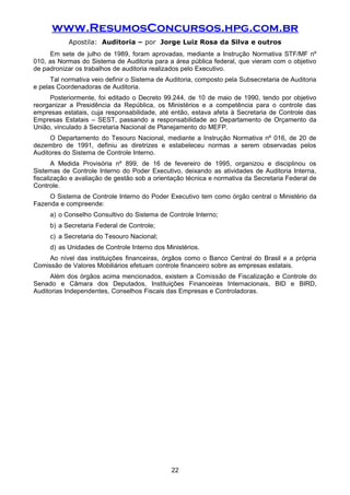 www.ResumosConcursos.hpg.com.br
Apostila: Auditoria – por Jorge Luiz Rosa da Silva e outros
Em sete de julho de 1989, foram aprovadas, mediante a Instrução Normativa STF/MF nº
010, as Normas do Sistema de Auditoria para a área pública federal, que vieram com o objetivo
de padronizar os trabalhos de auditoria realizados pelo Executivo.
Tal normativa veio definir o Sistema de Auditoria, composto pela Subsecretaria de Auditoria
e pelas Coordenadoras de Auditoria.
Posteriormente, foi editado o Decreto 99.244, de 10 de maio de 1990, tendo por objetivo
reorganizar a Presidência da República, os Ministérios e a competência para o controle das
empresas estatais, cuja responsabilidade, até então, estava afeta à Secretaria de Controle das
Empresas Estatais – SEST, passando a responsabilidade ao Departamento de Orçamento da
União, vinculado à Secretaria Nacional de Planejamento do MEFP.
O Departamento do Tesouro Nacional, mediante a Instrução Normativa nº 016, de 20 de
dezembro de 1991, definiu as diretrizes e estabeleceu normas a serem observadas pelos
Auditores do Sistema de Controle Interno.
A Medida Provisória nº 899, de 16 de fevereiro de 1995, organizou e disciplinou os
Sistemas de Controle Interno do Poder Executivo, deixando as atividades de Auditoria Interna,
fiscalização e avaliação de gestão sob a orientação técnica e normativa da Secretaria Federal de
Controle.
O Sistema de Controle Interno do Poder Executivo tem como órgão central o Ministério da
Fazenda e compreende:
a) o Conselho Consultivo do Sistema de Controle Interno;
b) a Secretaria Federal de Controle;
c) a Secretaria do Tesouro Nacional;
d) as Unidades de Controle Interno dos Ministérios.
Ao nível das instituições financeiras, órgãos como o Banco Central do Brasil e a própria
Comissão de Valores Mobiliários efetuam controle financeiro sobre as empresas estatais.
Além dos órgãos acima mencionados, existem a Comissão de Fiscalização e Controle do
Senado e Câmara dos Deputados, Instituições Financeiras Internacionais, BID e BIRD,
Auditorias Independentes, Conselhos Fiscais das Empresas e Controladoras.
22
 