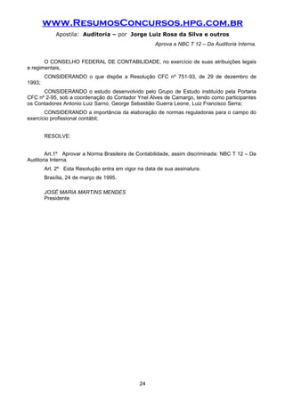 www.ResumosConcursos.hpg.com.br
Apostila: Auditoria – por Jorge Luiz Rosa da Silva e outros
Aprova a NBC T 12 – Da Auditoria Interna.
O CONSELHO FEDERAL DE CONTABILIDADE, no exercício de suas atribuições legais
e regimentais,
CONSIDERANDO o que dispõe a Resolução CFC nº 751-93, de 29 de dezembro de
1993;
CONSIDERANDO o estudo desenvolvido pelo Grupo de Estudo instituído pela Portaria
CFC nº 2-95, sob a coordenação do Contador Ynel Alves de Camargo, tendo como participantes
os Contadores Antonio Luiz Sarno, George Sebastião Guerra Leone, Luiz Francisco Serra;
CONSIDERANDO a importância da elaboração de normas reguladoras para o campo do
exercício profissional contábil;
RESOLVE:
Art.1º Aprovar a Norma Brasileira de Contabilidade, assim discriminada: NBC T 12 – Da
Auditoria Interna.
Art. 2º Esta Resolução entra em vigor na data de sua assinatura.
Brasília, 24 de março de 1995.
JOSÉ MARIA MARTINS MENDES
Presidente
24
 
