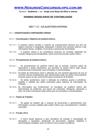 www.ResumosConcursos.hpg.com.br
Apostila: Auditoria – por Jorge Luiz Rosa da Silva e outros
NORMAS BRASILEIRAS DE CONTABILIDADE
NBC T 12 – DA AUDITORIA INTERNA
12.1 – CONCEITUAÇÃO E DISPOSIÇÕES GERAIS
12.1.1 – Conceituação e Objetivos da Auditoria Interna
12.1.1.1 – A auditoria interna constitui o conjunto de procedimentos técnicos que tem por
objetivo examinar a integridade, adequação e eficácia dos controles internos e das
informações físicas, contábeis, financeiras e operacionais da Entidade.
12.1.1.2 – A auditoria interna é de competência exclusiva de Contador registrado em
Conselho Regional de Contabilidade, nesta norma denominado auditor interno.
12.1.2 – Procedimentos da Auditoria Interna
12.1.2.1 – Os procedimentos de auditoria interna são os exames, incluindo testes de
observância e testes substantivos, que permitem ao auditor interno obter provas
suficientes para fundamentar suas conclusões e recomendações.
12.1.2.2 – Os testes de observância visam a obtenção de uma razoável segurança de que os
controles internos estabelecidos pela administração estão em efetivo funcionamento,
inclusive quanto ao seu cumprimento pelos funcionários da Entidade.
12.1.2.3 – Os testes substantivos visam à obtenção de evidência quanto à suficiência,
exatidão e validade dos dados produzidos pelos sistemas de informações da
Entidade.
12.1.2.4 – As informações que fundamentam os resultados da auditoria interna são
denominadas de evidências, que devem ser suficientes, fidedignas, relevantes e
úteis, de modo a fornecerem base sólida para as conclusões e recomendações.
12.1.3 – Papéis de Trabalho
12.1.3.1 – Os papéis de trabalho são o conjunto de documentos e apontamentos com
informações e provas coligidas pelo auditor interno que consubstanciam o trabalho
executado.
12.1.4 – Fraude e Erro
12.1.4.1 – O termo fraude aplica-se a atos voluntários de omissão e manipulação de
transações e operações, adulteração de documentos, registros, relatórios e
demonstrações contábeis, tanto em termos físicos quanto monetários.
25
 