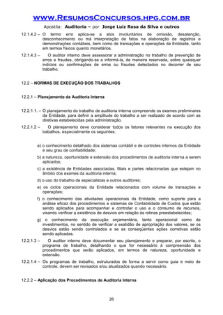 www.ResumosConcursos.hpg.com.br
Apostila: Auditoria – por Jorge Luiz Rosa da Silva e outros
12.1.4.2 – O termo erro aplica-se a atos involuntários de omissão, desatenção,
desconhecimento ou má interpretação de fatos na elaboração de registros e
demonstrações contábeis, bem como de transações e operações da Entidade, tanto
em termos físicos quanto monetários.
12.1.4.3 – O auditor interno deve assessorar a administração no trabalho de prevenção de
erros e fraudes, obrigando-se a informá-la, de maneira reservada, sobre quaisquer
indícios ou confirmações de erros ou fraudes detectados no decorrer de seu
trabalho.
12.2 – NORMAS DE EXECUÇÃO DOS TRABALHOS
12.2.1 – Planejamento da Auditoria Interna
12.2.1.1. – O planejamento do trabalho de auditoria interna compreende os exames preliminares
da Entidade, para definir a amplitude do trabalho a ser realizado de acordo com as
diretivas estabelecidas pela administração.
12.2.1.2 – O planejamento deve considerar todos os fatores relevantes na execução dos
trabalhos, especialmente os seguintes:
a) o conhecimento detalhado dos sistemas contábil e de controles internos da Entidade
e seu grau de confiabilidade;
b) a natureza, oportunidade e extensão dos procedimentos de auditoria interna a serem
aplicados;
c) a existência de Entidades associadas, filiais e partes relacionadas que estejam no
âmbito dos exames da auditoria interna;
d) o uso do trabalho de especialistas e outros auditores;
e) os ciclos operacionais da Entidade relacionados com volume de transações e
operações;
f) o conhecimento das atividades operacionais da Entidade, como suporte para a
análise eficaz dos procedimentos e sistemas de Contabilidade de Custos que estão
sendo aplicados para acompanhar e controlar o uso e o consumo de recursos,
visando verificar a existência de desvios em relação às rotinas preestabelecidas;
g) o conhecimento da execução orçamentária, tanto operacional como de
investimentos, no sentido de verificar a exatidão de apropriação dos valores, se os
desvios estão sendo controlados e se as conseqüentes ações corretivas estão
sendo aplicadas.
12.2.1.3 – O auditor interno deve documentar seu planejamento e preparar, por escrito, o
programa de trabalho, detalhando o que for necessário à compreensão dos
procedimentos que serão aplicados, em termos de natureza, oportunidade e
extensão.
12.2.1.4 – Os programas de trabalho, estruturados de forma a servir como guia e meio de
controle, devem ser revisados e/ou atualizados quando necessário.
12.2.2 – Aplicação dos Procedimentos de Auditoria Interna
26
 
