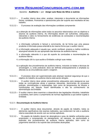 www.ResumosConcursos.hpg.com.br
Apostila: Auditoria – por Jorge Luiz Rosa da Silva e outros
12.2.2.1 – O auditor interno deve obter, analisar, interpretar e documentar as informações
físicas, contábeis, financeiras e operacionais para dar suporte aos resultados de seu
trabalho.
12.2.2.2 – O processo de avaliação das informações contábeis compreende:
a) a obtenção de informações sobre todos os assuntos relacionados com os objetivos e
alcance da auditoria interna. As informações devem ser suficientes, adequadas,
relevantes e úteis no fornecimento de evidências às conclusões e recomendações
da auditoria interna:
1. a informação suficiente é factual e convincente, de tal forma que uma pessoa
prudente e informada possa entendê-la da mesma forma que o auditor interno;
2. a informação adequada é aquela que, sendo confiável, propicia a melhor evidência
alcançável através do uso apropriado das técnicas de auditoria interna;
3. a informação relevante é a que dá suporte às conclusões e recomendações da
auditoria interna;
4. a informação útil é a que auxilia a Entidade a atingir suas metas;
b) a aplicação dos procedimentos de auditoria interna, incluindo os testes e técnicas de
amostragem, e, onde praticável, deve ser definida antecipadamente e ampliada ou
alterada se as circunstâncias assim o exigirem.
12.2.2.3 – O processo deve ser supervisionado para alcançar razoável segurança de que o
objetivo do trabalho da auditoria interna está sendo atingido.
12.2.2.4 – O auditor interno deve adotar procedimentos adequados para assegurar-se que
todas as contingências ativas e passivas relevantes, decorrentes de processos
judiciais, reivindicações e reclamações, bem como de lançamentos de tributos e
contribuições em disputa, foram identificadas e são do conhecimento da
administração da Entidade.
12.2.2.5 – O auditor interno deve examinar a observância das legislações tributária, trabalhista
e societária, bem como o cumprimento de normas reguladoras a que estiver sujeita a
Entidade.
12.2.3 – Documentação da Auditoria Interna
12.2.3.1 – O auditor interno deve documentar, através de papéis de trabalho, todos os
elementos significativos dos exames realizados, que evidenciem ter sido a auditoria
interna executada de acordo com as normas aplicáveis.
12.2.3.2 – Os papéis de trabalho devem ter abrangência e grau de detalhe suficientes para
propiciarem a compreensão do planejamento, da natureza, da oportunidade e
extensão dos procedimentos de auditoria interna aplicados, bem como do
julgamento exercido e do suporte das conclusões alcançadas.
27
 