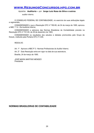 www.ResumosConcursos.hpg.com.br
Apostila: Auditoria – por Jorge Luiz Rosa da Silva e outros
auditor interno.
O CONSELHO FEDERAL DE CONTABILIDADE, no exercício de suas atribuições legais
e regimentais,
CONSIDERANDO o que a Resolução CFC nº 780-95, de 24 de março de 1995, aprovou
a NBC T 12 - Da Auditoria Interna;
CONSIDERANDO a estrutura das Normas Brasileiras de Contabilidade prevista na
Resolução CFC nº 751-93, de 29 de dezembro de 1993;
CONSIDERANDO os resultados dos estudos e debates promovidos pelo Grupo de
Estudo, instituído pela Portaria CFC nº 2-95;
RESOLVE:
Art. 1º Aprovar a NBC P 3 - Normas Profissionais do Auditor Interno.
Art. 2º Esta Resolução entra em vigor na data de sua assinatura.
Brasília, 24 de março de 1995.
JOSÉ MARIA MARTINS MENDES
Presidente
NORMAS BRASILEIRAS DE CONTABILIDADE
29
 