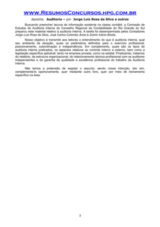 www.ResumosConcursos.hpg.com.br
Apostila: Auditoria – por Jorge Luiz Rosa da Silva e outros
Buscando preencher lacuna de informação existente na classe contábil, a Comissão de
Estudos de Auditoria Interna do Conselho Regional de Contabilidade do Rio Grande do Sul
preparou este material relativo à auditoria interna. A tarefa foi desempenhada pelos Contadores
Jorge Luiz Rosa da Silva, José Carlos Colombo Aresi e Zulmir Ivânio Breda.
Nosso objetivo é transmitir aos leitores o entendimento do que é auditoria interna, qual
seu ambiente de atuação, quais os parâmetros definidos para o exercício profissional,
posicionamento, subordinação e independência. Em complemento, quais são os tipos de
auditoria interna praticados, os aspectos relativos ao controle interno e externo, bem como a
legislação específica aplicável, tanto na empresa privada, como na estatal. Finalizando, tratamos
do relatório, da estrutura organizacional, do relacionamento técnico-profissional com os auditores
independentes e da garantia de qualidade e excelência profissional do trabalho da Auditoria
Interna.
Não temos a pretensão de esgotar o assunto, sendo nossa intenção, isto sim,
complementá-lo oportunamente, quer mediante outro livro, quer por meio de treinamento
específico na área.
3
 