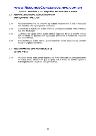 www.ResumosConcursos.hpg.com.br
Apostila: Auditoria – por Jorge Luiz Rosa da Silva e outros
3.3 – RESPONSABILIDADE DO AUDITOR INTERNO NA
EXECUÇÃO DOS TRABALHOS
3.3.1 – O auditor interno deve ter o máximo de cuidado, imparcialidade e zelo na realização
dos trabalhos e na exposição das conclusões.
3.3.2 – A amplitude do trabalho do auditor interno e sua responsabilidade estão limitadas à
sua área de atuação.
3.3.3 – A utilização da equipe técnica supõe razoável segurança de que o trabalho venha a
ser executado por pessoas com capacitação profissional e treinamento requeridos
nas circunstâncias.
3.3.4 – Cabe também ao auditor interno, quando solicitado, prestar assessoria ao Conselho
Fiscal ou Órgãos equivalentes.
3.4 – RELACIONAMENTO COM PROFISSIONAIS DE
OUTRAS ÁREAS
3.4.1 – O auditor interno pode realizar trabalhos de forma compartilhada com profissionais
de outras áreas, situação em que a equipe fará a divisão de tarefas segundo a
habilitação técnica e legal dos seus participantes.
31
 