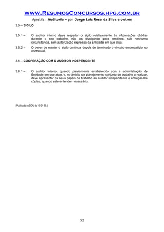 www.ResumosConcursos.hpg.com.br
Apostila: Auditoria – por Jorge Luiz Rosa da Silva e outros
3.5 – SIGILO
3.5.1 – O auditor interno deve respeitar o sigilo relativamente às informações obtidas
durante o seu trabalho, não as divulgando para terceiros, sob nenhuma
circunstância, sem autorização expressa da Entidade em que atua.
3.5.2 – O dever de manter o sigilo continua depois de terminado o vínculo empregatício ou
contratual.
3.6 – COOPERAÇÃO COM O AUDITOR INDEPENDENTE
3.6.1 – O auditor interno, quando previamente estabelecido com a administração de
Entidade em que atua, e, no âmbito de planejamento conjunto de trabalho a realizar,
deve apresentar os seus papéis de trabalho ao auditor independente e entregar-lhe
cópias, quando este entender necessário.
(Publicada no DOU de 10-04-95.)
32
 