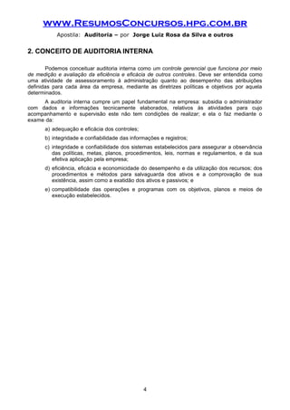 www.ResumosConcursos.hpg.com.br
Apostila: Auditoria – por Jorge Luiz Rosa da Silva e outros
2. CONCEITO DE AUDITORIA INTERNA
Podemos conceituar auditoria interna como um controle gerencial que funciona por meio
de medição e avaliação da eficiência e eficácia de outros controles. Deve ser entendida como
uma atividade de assessoramento à administração quanto ao desempenho das atribuições
definidas para cada área da empresa, mediante as diretrizes políticas e objetivos por aquela
determinados.
A auditoria interna cumpre um papel fundamental na empresa: subsidia o administrador
com dados e informações tecnicamente elaborados, relativos às atividades para cujo
acompanhamento e supervisão este não tem condições de realizar; e ela o faz mediante o
exame da:
a) adequação e eficácia dos controles;
b) integridade e confiabilidade das informações e registros;
c) integridade e confiabilidade dos sistemas estabelecidos para assegurar a observância
das políticas, metas, planos, procedimentos, leis, normas e regulamentos, e da sua
efetiva aplicação pela empresa;
d) eficiência, eficácia e economicidade do desempenho e da utilização dos recursos; dos
procedimentos e métodos para salvaguarda dos ativos e a comprovação de sua
existência, assim como a exatidão dos ativos e passivos; e
e) compatibilidade das operações e programas com os objetivos, planos e meios de
execução estabelecidos.
4
 