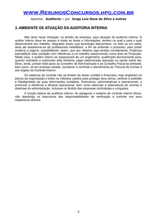 www.ResumosConcursos.hpg.com.br
Apostila: Auditoria – por Jorge Luiz Rosa da Silva e outros
3. AMBIENTE DE ATUAÇÃO DA AUDITORIA INTERNA
Não deve haver limitação, no âmbito da empresa, para atuação da auditoria interna. O
auditor interno deve ter acesso a todas as áreas e informações, terreno no qual e para o qual
desenvolverá seu trabalho. Naquelas áreas cuja tecnologia desconhece, no todo ou em parte,
deve ele assessorar-se de profissionais habilitados, a fim de entender o processo, para poder
avaliá-lo e julgá-lo, possibilitando, assim, que seu relatório seja emitido corretamente. Podemos
exemplificar esta condição com referência a um trabalho desenvolvido numa área de Produção.
Neste caso, o auditor interno se assessorará de um engenheiro, qualificado tecnicamente para,
quando solicitado e autorizado pela Diretoria, julgar determinada operação ou opinar sobre ela.
Deve, ainda, prestar total apoio ao Conselho de Administração e ao Conselho Fiscal da entidade,
bem como, se em empresa estatal, coordenar e controlar o atendimento ao Tribunal de Contas e
aos órgãos de Controle Interno.
Os sistemas de controle não se limitam às áreas contábil e financeira, mas englobam os
planos da organização e todos os métodos usados para proteger seus ativos, verificar a exatidão
e fidedignidade de suas informações contábeis, financeiras, administrativas e operacionais, e
promover a eficiência e eficácia operacional, bem como estimular a observância de normas e
diretrizes da administração, inclusive no âmbito das empresas controladas e coligadas.
A função básica da auditoria interna, de assegurar o sistema de controle interno eficaz,
não desobriga os executivos das responsabilidades de verificação e controle nos seus
respectivos setores.
5
 