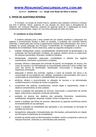 www.ResumosConcursos.hpg.com.br
Apostila: Auditoria – por Jorge Luiz Rosa da Silva e outros
5. TIPOS DE AUDITORIA INTERNA
O Contador, na função de Auditor Interno, classifica seus trabalhos conforme o enfoque
que lhes é definido. Assim, podemos ter sua atuação em vários tipos e abrangências de
trabalhos, com enfoques diferentes, podendo em algumas áreas ter a colaboração de outros
profissionais especializados. Segue--se uma breve descrição de cada uma delas.
5.1 Auditoria na Área Contábil
A auditoria realizada junto a área contábil tem por objetivo identificar a adequação dos
registros e procedimentos levados a efeito na empresa, a qualidade dos controles internos
existentes, a observação das normas e regulamentos traçados pela administração, bem como a
avaliação da correta aplicação dos Princípios Fundamentais de Contabilidade e as Normas
Brasileiras de Contabilidade. Dentro desta área, cabem as seguintes avaliações e exames:
♦ exatidão, fidedignidade, justeza, completabilidade, tempestividade da apresentação e da
publicação das Demonstrações Contábeis, de qualquer relatório formal ou institucional,
de natureza orçamentária, financeira, contábil ou tributária;
♦ fidedignidade, integridade, adequação, confiabilidade e utilidade dos registros
orçamentários, financeiros, econômicos e contábeis;
♦ correção, eficácia e adequação dos controles da guarda, da divulgação, do arquivo, dos
meios de consulta e da informatização da documentação pertinente à área contábil, bem
como das formas de identificação, classificação, comunicação e divulgação das
respectivas informações;
♦ adequação e eficácia dos controles, registros e meios de proteção dos ativos e da
comprovação de sua existência real, utilidade, ociosidade e economicidade, bem como a
comprovação da autenticidade e completabilidade dos passivos;
♦ eficiência, eficácia e economicidade na utilização de recursos e na administração
contábil-financeira e tributária de fundos e programas;
♦ cumprimento das políticas, procedimentos, normas legais e regulamentos, metas e
objetivos compreendidos na área auditada;
♦ exame e avaliação das aplicações de recursos, observando o cumprimento de normas
legais, institucionais e aspectos contratuais pertinentes;
♦ avaliação do alcance dos objetivos das operações financeiras, investimentos,
imobilizações, obrigações, despesas, receitas, fundos e programas, etc.;
♦ exame e avaliação das fontes de recursos, observando os aspectos econômicos acerca
da tempestividade de sua aplicação;
♦ exame e avaliação da rentabilidade das aplicações e sua contribuição na formação do
resultado da empresa;
♦ transparência, adequação e tempestividade das informações, particularmente em relação
aos Princípios Fundamentais de Contabilidade;
♦ emissão de opinião sobre as Demonstrações Contábeis, fundos e programas e planos de
natureza financeira, instituídos ou administrados pela empresa;
7
 
