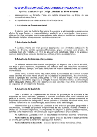 www.ResumosConcursos.hpg.com.br
Apostila: Auditoria – por Jorge Luiz Rosa da Silva e outros
♦ assessoramento ao Conselho Fiscal, em matéria compreendida no âmbito de sua
competência específica; e
♦ acompanhamento dos trabalhos de auditoria independente.
5.2 Auditoria na Área Operacional
O objetivo maior da Auditoria Operacional é assessorar a administração no desempenho
efetivo de suas funções e responsabilidades, avaliando se a organização, departamento,
sistemas, funções, operações e programas auditados estão atingindo os objetivos propostos com
identificação de falhas e irregularidades no sistema operacional.
5.3 Auditoria de Gestão
A Auditoria Interna em nível gestional desempenha suas atividades participando de
reuniões de diretoria, comitês operacional-financeiros, grupos envolvidos com projetos de
qualidade total, etc. Trabalha em nível de planejamento estratégico, tático e no processo
decisório decorrente da aplicação de sistemas, políticas, critérios e procedimentos.
5.4 Auditoria de Sistemas Informatizados
Os sistemas informatizados tiveram sua aplicação tão ampliada com o passar dos anos,
que hoje é quase impossível, imaginarmos uma entidade sem eles. Instituições financeiras,
indústrias, comércio, serviços, tudo está estruturado em nível de controles sobre os sistemas
informatizados.
Dessa forma, o auditor interno não pode furtar-se à possibilidade de examinar e avaliar
esses sistemas. O auditor interno envolve-se no processo de planejamento, desenvolvimento,
testes e aplicação dos sistemas, preocupando-se com a estrutura lógica, física, ambiental,
organizacional de controle, segurança e proteção de dados. Cabe-lhe informar a administração
sobre: adequação, eficácia, eficiência e desempenho dos sistemas e respectivos procedimentos
de segurança em processamento de dados.
5.5 Auditoria da Qualidade
Com o aumento da competitividade em função da globalização da economia e das
exigências de novos mercados, passamos a conviver diariamente com novos conceitos em
produtos e serviços, a que chamamos qualidade. As normas ISO 9000 definem claramente as
exigências que devem ser perseguidas a fim de obtermos a qualidade. O auditor interno mais
uma vez é chamado a dar sua contribuição, assessorando a alta administração.
Podemos dizer que a Auditoria da Qualidade é uma avaliação planejada, programada e
documentada, executada por pessoas independentes da área auditada, visando a verificar a
eficácia de um sistema implantado, no atingimento dos objetivos e padrões preestabelecidos,
servindo como mecanismo de retroalimentação e aperfeiçoamento do próprio sistema.
As Auditorias de Qualidade podem ser classificadas em internas e externas. Por exemplo:
Auditoria Interna da Qualidade – quando ocorre avaliação do plano de desenvolvimento
do produto, para verificar o atendimento dos requisitos do cliente.
Auditoria Externa da Qualidade – avaliação de fornecedores de matérias-primas.
8
 
