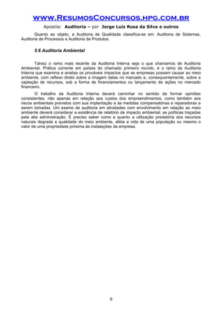 www.ResumosConcursos.hpg.com.br
Apostila: Auditoria – por Jorge Luiz Rosa da Silva e outros
Quanto ao objeto, a Auditoria de Qualidade classifica-se em: Auditoria de Sistemas,
Auditoria de Processos e Auditoria de Produtos.
5.6 Auditoria Ambiental
Talvez o ramo mais recente da Auditoria Interna seja o que chamamos de Auditoria
Ambiental. Prática corrente em países do chamado primeiro mundo, é o ramo da Auditoria
Interna que examina e analisa os prováveis impactos que as empresas possam causar ao meio
ambiente, com reflexo direto sobre a imagem delas no mercado e, consequentemente, sobre a
captação de recursos, sob a forma de financiamentos ou lançamento de ações no mercado
financeiro.
O trabalho da Auditoria Interna deverá caminhar no sentido de formar opiniões
consistentes, não apenas em relação aos custos dos empreendimentos, como também aos
riscos ambientais previstos com sua implantação e às medidas compensatórias e reparadoras a
serem tomadas. Um exame de auditoria em atividades com envolvimento em relação ao meio
ambiente deverá considerar a existência de relatório de impacto ambiental; as políticas traçadas
pela alta administração. É preciso saber como e quanto a utilização predatória dos recursos
naturais degrada a qualidade do meio ambiente, afeta a vida de uma população ou mesmo o
valor de uma propriedade próxima às instalações da empresa.
9
 