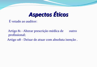 Aspectos Éticos É vetado ao auditor: Artigo 81 - Alterar prescrição médica de  outro profissional; Artigo 118 - Deixar de atuar com absoluta isenção . 
