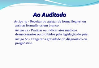 Ao Auditado Artigo 39 - Receitar ou atestar de forma ilegível ou assinar formulários em branco. Artigo 42 - Praticar ou indicar atos médicos desnecessários ou proibidos pela legislação do país. Artigo 60 - Exagerar a gravidade do diagnóstico ou prognóstico.  