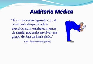 Auditoria Médica “  É um processo segundo o qual o controle de qualidade é exercido num estabelecimento de saúde, podendo envolver um grupo de fora da instituição.”  (Prof.  Álvaro Escrivão Júnior) 