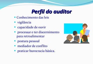 Perfil do auditor Conhecimento das leis vigilância capacidade de ouvir processar e ter discernimento para retroalimentar postura pessoal mediador de conflito praticar burocracia básica. 