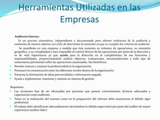 Herramientas Utilizadas en las
Empresas
Auditoria Interna:
Es un proceso sistemático, independiente y documentado para obtener evidencias de la auditoría y
evaluarlas de manera objetiva con el fin de determinar la extensión en que se cumplen los criterios de auditoría.
Se manifiesta en una empresa a medida que ésta aumenta su volumen de operaciones, su extensión
geográfica, o su complejidad y hace imposible el control directo de las operaciones por parte de la dirección y
es de vital importancia ya que ayuda para la dirección en el cumplimiento de sus funciones y
responsabilidades, proporcionándole análisis objetivos, evaluaciones, recomendaciones y todo tipo de
comentarios pertinentes sobre las operaciones examinadas. Sus beneficios:
 Permite conocer y mejorar la productividad en la organización.
 Promueve la comunicación entre los diferentes niveles dentro de la organización.
 Fomenta la eliminación de ideas preconcebidas e información sesgada.
 Ayuda a implementar, mantener y mejorar un sistema de gestión.
Requisitos:
 Las revisiones han de ser efectuadas por personas que posean conocimientos técnicos adecuados y
capacitación como auditores.
 Tanto en la realización del examen como en la preparación del informe debe mantenerse el debido rigor
profesional.
 El trabajo debe planificarse adecuadamente ejerciéndose la debida supervisión por parte del auditor de mayor
experiencia (auditor líder).
 