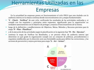 Herramientas Utilizadas en las
Empresas
En la actualidad las empresas ponen en funcionamiento el ciclo PDCA que esta titulado con la
auditoria interna en la mejora continua donde nos encontramos con 4 etapas fundamentales:
 “C - Check - Verificar” de este ciclo, verificando los resultados de las actividades realizadas y, si
cumple con los requisitos y principios antes expuestos, significando para la organización un
verdadero asesoramiento con el objetivo de proteger y mejorar el funcionamiento de la misma.
 luego de la definición y establecimiento de Objetivos, Metas, Métodos y Recursos previstos para la
etapa “P – Plan – Planificar”.
 y de la ejecución de las actividades según la planificación en la siguiente fase “D – Do – Ejecutar”.
 continua la etapa de Verificar los Resultados, y un proceso eficaz de auditoría interna que
determine en qué grado la organización cumple con un conjunto de políticas, procedimientos o
requisitos establecidos por la dirección será una formidable ayuda para definir las correcciones, y las
acciones de prevención y mejora previstas para etapa “A – Act – Actuar”.
 