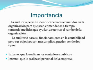 Importancia
La auditoria permite identificar errores cometidos en la
organización para que sean enmendados a tiempo,
tomando medidas que ayudan a retomar el rumbo de la
organización.
La auditorio basa su funcionamiento en la contabilidad
pero sus objetivos son mas amplios, pueden ser de dos
tipos:
 Externo: que lo realizan los contadores públicos.
 Interno: que lo realiza el personal de la empresa.
 