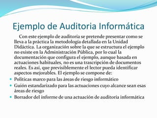 Ejemplo de Auditoria Informática
Con este ejemplo de auditoría se pretende presentar como se
lleva a la práctica la metodología detallada en la Unidad
Didáctica. La organización sobre la que se estructura el ejemplo
no existe en la Administración Pública, por lo cual la
documentación que configura el ejemplo, aunque basada en
actuaciones habituales, no es una trascripción de documentos
reales. Es así, que previsiblemente el lector pueda identificar
aspectos mejorables. El ejemplo se compone de:
 Políticas marco para las áreas de riesgo informático
 Guión estandarizado para las actuaciones cuyo alcance sean esas
áreas de riesgo
 Borrador del informe de una actuación de auditoría informática
 