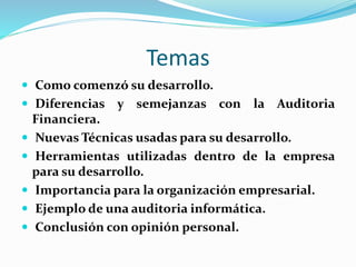 Temas
 Como comenzó su desarrollo.
 Diferencias y semejanzas con la Auditoria
Financiera.
 Nuevas Técnicas usadas para su desarrollo.
 Herramientas utilizadas dentro de la empresa
para su desarrollo.
 Importancia para la organización empresarial.
 Ejemplo de una auditoria informática.
 Conclusión con opinión personal.
 