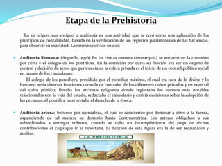 Etapa de la Prehistoria
En su origen más antiguo la auditoría es una actividad que se creó como una aplicación de los
principios de contabilidad, basada en la verificación de los registros patrimoniales de las haciendas,
para observar su exactitud. La misma se divide en dos:
 Auditoria Romana: (Arguello, 1976) En las civitas romana (monarquía) se encuentran la comisión
por curia y el colegio de los pontífices. En la comisión por curia su función era ser un órgano de
control y decisión de actos que pertenecían a la esfera privada es el inicio de un control político social
en manos de los ciudadanos.
El colegio de los pontífices, presidido por el pontífice máximo, el cual era juez de lo divino y lo
humano tenía diversas funciones como la de contralor de los diferentes cultos privados y en especial
del culto público; llevaba los archivos religiosos donde registraba los sucesos más notables
relacionados con la vida del estado, redactaba el calendario y emitía decisiones sobre la adopción de
las personas, el pontífice interpretaba el derecho de la época.
 Auditoria azteca: belicoso por naturaleza, el cual se caracterizó por dominar a otros a la fuerza,
expandiendo de tal manera su dominio hasta Centroamérica. Los aztecas obligaban a sus
subordinados a entregar tributos, cuando se daba un incumplimiento del pago de dichas
contribuciones el calpixque lo 11 reportaba. La función de esta figura era la de ser recaudador y
auditor.
 