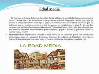 Edad Media
La época de la Colonia, la función de auditor fue ejercida por la autoridad religiosa, se impuso a la
fuerza. En esta época, los hacendados y los grupos económicos favorecidos, tenían que pagar su
diezmo al virrey este tributo lo recogía la iglesia, el control de este recaudo era fiscalizado por los
auditores, quienes emitían reportes, y la lista de quienes no cumplían con el pago del diezmo. Las
personas que no diezmaban eran enviadas ante el Tribunal del Santo Oficio o La Santa Inquisición;
este Tribunal empleaba procedimientos, para obligarlos a pagar el diezmo y que no se volviera a
incurrir en una evasión
 Acontecimientos importante: Durante la edad media en los diferentes países, las asociaciones
profesionales, eran las encargadas de ejecutar funciones de auditoria, destacándose entre ellas, el
Colegio de Contadores de Venecia de 1581 y el Consejo Londinense de Inglaterra en el año 1310.
 