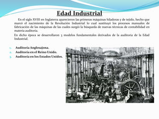 Edad Industrial
En el siglo XVIII en Inglaterra aparecieron las primeras máquinas hiladoras y de tejido, hecho que
marcó el nacimiento de la Revolución Industrial lo cual sustituyó los procesos manuales de
fabricación de las máquinas de las cuales surgió la búsqueda de nuevas técnicas de contabilidad en
materia auditoria.
En dicho época se desarrollaron 3 modelos fundamentales derivados de la auditoria de la Edad
Industrial.
1. Auditoria Anglosajona.
2. Auditoria en el Reino Unido.
3. Auditoria en los Estados Unidos.
 