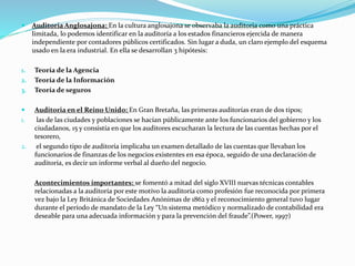  Auditoria Anglosajona: En la cultura anglosajona se observaba la auditoria como una práctica
limitada, lo podemos identificar en la auditoría a los estados financieros ejercida de manera
independiente por contadores públicos certificados. Sin lugar a duda, un claro ejemplo del esquema
usado en la era industrial. En ella se desarrollan 3 hipótesis:
1. Teoría de la Agencia
2. Teoría de la Información
3. Teoría de seguros
 Auditoria en el Reino Unido: En Gran Bretaña, las primeras auditorías eran de dos tipos;
1. las de las ciudades y poblaciones se hacían públicamente ante los funcionarios del gobierno y los
ciudadanos, 15 y consistía en que los auditores escucharan la lectura de las cuentas hechas por el
tesorero,
2. el segundo tipo de auditoría implicaba un examen detallado de las cuentas que llevaban los
funcionarios de finanzas de los negocios existentes en esa época, seguido de una declaración de
auditoría, es decir un informe verbal al dueño del negocio.
Acontecimientos importantes: se fomentó a mitad del siglo XVIII nuevas técnicas contables
relacionadas a la auditoría por este motivo la auditoría como profesión fue reconocida por primera
vez bajo la Ley Británica de Sociedades Anónimas de 1862 y el reconocimiento general tuvo lugar
durante el período de mandato de la Ley “Un sistema metódico y normalizado de contabilidad era
deseable para una adecuada información y para la prevención del fraude”.(Power, 1997)
 