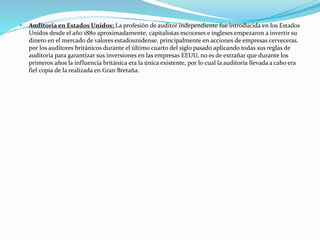  Auditoria en Estados Unidos: La profesión de auditor independiente fue introducida en los Estados
Unidos desde el año 1880 aproximadamente, capitalistas escoceses e ingleses empezaron a invertir su
dinero en el mercado de valores estadounidense, principalmente en acciones de empresas cerveceras.
por los auditores británicos durante el último cuarto del siglo pasado aplicando todas sus reglas de
auditoria para garantizar sus inversiones en las empresas EEUU, no es de extrañar que durante los
primeros años la influencia británica era la única existente, por lo cual la auditoría llevada a cabo era
fiel copia de la realizada en Gran Bretaña.
 