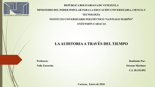 REPÚBLICA BOLIVARIANA DE VENEZUELA
MINISTERIO DEL PODER POPULAR PARA LA EDUCACIÓN UNIVERSITARIA, CIENCIA Y
TECNOLOGÍA
INSTITUTO UNIVERSITARIO POLITÉCNICO “SANTIAGO MARIÑO”
EXTENSIÓN CARACAS
LAAUDITORIA A TRAVÉS DEL TIEMPO
Profesora: Realizado Por:
Nelly Escorcha Oweens Martinez
C.I. 20.192.092
Caracas, Enero de 2018
 