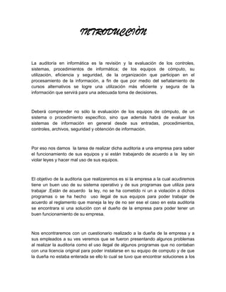 INTRODUCCIÒN


La auditoría en informática es la revisión y la evaluación de los controles,
sistemas, procedimientos de informática; de los equipos de cómputo, su
utilización, eficiencia y seguridad, de la organización que participan en el
procesamiento de la información, a fin de que por medio del señalamiento de
cursos alternativos se logre una utilización más eficiente y segura de la
información que servirá para una adecuada toma de decisiones.



Deberá comprender no sólo la evaluación de los equipos de cómputo, de un
sistema o procedimiento específico, sino que además habrá de evaluar los
sistemas de información en general desde sus entradas, procedimientos,
controles, archivos, seguridad y obtención de información.



Por eso nos damos la tarea de realizar dicha auditoria a una empresa para saber
el funcionamiento de sus equipos y si están trabajando de acuerdo a la ley sin
violar leyes y hacer mal uso de sus equipos.



El objetivo de la auditoria que realizaremos es si la empresa a la cual acudiremos
tiene un buen uso de su sistema operativo y de sus programas que utiliza para
trabajar .Están de acuerdo la ley, no se ha cometido ni un a violación a dichos
programas o se ha hecho uso ilegal de sus equipos para poder trabajar de
acuerdo al reglamento que maneja la ley de no ser ese el caso en esta auditoria
se encontrara si una solución con el dueño de la empresa para poder tener un
buen funcionamiento de su empresa.



Nos encontraremos con un cuestionario realizado a la dueña de la empresa y a
sus empleados a su ves veremos que se fueron presentando algunos problemas
al realizar la auditoria como el uso ilegal de algunos programas que no contaban
con una licencia original para poder instalarse en su equipo de computo y de que
la dueña no estaba enterada se ello lo cual se tuvo que encontrar soluciones a los
 