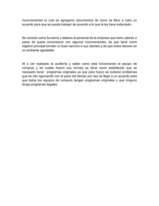 inconvenientes lo cual se agregaron documentos de como se llevo a cabo un
acuerdo para que se pueda trabajar de acuerdo a lo que la ley tiene estipulado .



Se conoció como funciona y elabora el personal de la empresa que tiene valores a
pesar de quese encontraron con algunos inconvenientes, de que tiene como
objetivo principal brindar un buen servicio a sus clientes y de que todos laboran en
un ambiente agradable.



Al a ver realizado la auditoria y saber como esta funcionando el equipo de
computo y de cuales fueron sus errores se tiene como establecido que es
necesario tener programas originales ya que para futuro se evitaran problemas
que se irán agravando con el paso del tiempo por eso se llego a un acuerdo para
que todos los equipos de computo tengan programas originales y que ninguno
tenga programas ilegales
 