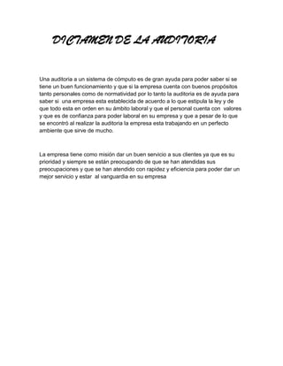 DICTAMEN DE LA AUDITORIA


Una auditoria a un sistema de cómputo es de gran ayuda para poder saber si se
tiene un buen funcionamiento y que si la empresa cuenta con buenos propósitos
tanto personales como de normatividad por lo tanto la auditoria es de ayuda para
saber si una empresa esta establecida de acuerdo a lo que estipula la ley y de
que todo esta en orden en su ámbito laboral y que el personal cuenta con valores
y que es de confianza para poder laboral en su empresa y que a pesar de lo que
se encontró al realizar la auditoria la empresa esta trabajando en un perfecto
ambiente que sirve de mucho.



La empresa tiene como misión dar un buen servicio a sus clientes ya que es su
prioridad y siempre se están preocupando de que se han atendidas sus
preocupaciones y que se han atendido con rapidez y eficiencia para poder dar un
mejor servicio y estar al vanguardia en su empresa
 