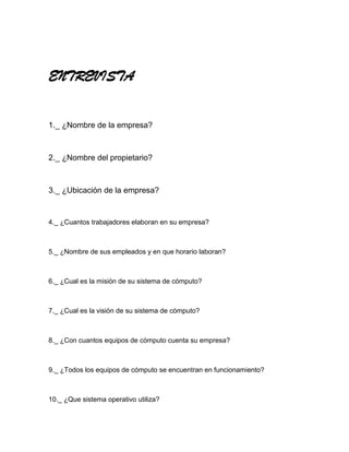 ENTREVISTA


1._ ¿Nombre de la empresa?



2._ ¿Nombre del propietario?



3._ ¿Ubicación de la empresa?


4._ ¿Cuantos trabajadores elaboran en su empresa?



5._ ¿Nombre de sus empleados y en que horario laboran?



6._ ¿Cual es la misión de su sistema de cómputo?



7._ ¿Cual es la visión de su sistema de cómputo?



8._ ¿Con cuantos equipos de cómputo cuenta su empresa?



9._ ¿Todos los equipos de cómputo se encuentran en funcionamiento?



10._ ¿Que sistema operativo utiliza?
 