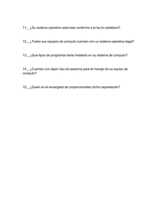 11._ ¿Su sistema operativo esta esta conforme a la ley lo establece?



12._ ¿Todos sus equipos de computo cuentan con un sistema operativo legal?



13._ ¿Que tipos de programas tiene instalado en su sistema de computo?



14._ ¿Cuentan con algún tipo de asesoría para el manejo de su equipo de
computo?



15._ ¿Quien es el encargado de proporcionarles dicha capacitación?
 
