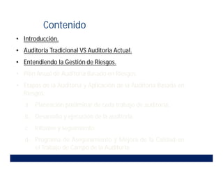 • Introducción.
• Auditoria Tradicional VS Auditoria Actual.
• Entendiendo la Gestión de Riesgos.
• Plan Anual de Auditoria Basado en Riesgos.
• Etapas de la Auditoria y Aplicación de la Auditoria Basada en
Riesgos:
a. Planeación preliminar de cada trabajo de auditoria.
b. Desarrollo y ejecución de la auditoria.
c. Informe y seguimiento.
d. Programa de Aseguramiento y Mejora de la Calidad en
el Trabajo de Campo de la Auditoria.
Contenido
 