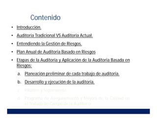 • Introducción.
• Auditoria Tradicional VS Auditoria Actual.
• Entendiendo la Gestión de Riesgos.
• Plan Anual de Auditoria Basado en Riesgos.
• Etapas de la Auditoria y Aplicación de la Auditoria Basada en
Riesgos:
a. Planeación preliminar de cada trabajo de auditoria.
b. Desarrollo y ejecución de la auditoria.
c. Informe y seguimiento.
d. Programa de Aseguramiento y Mejora de la Calidad en
el Trabajo de Campo de la Auditoria.
Contenido
 
