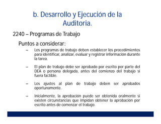 b. Desarrollo y Ejecución de la
Auditoria.
2240 – Programas de Trabajo
Puntos a considerar:
– Los programas de trabajo deben establecer los procedimientos
para identificar, analizar, evaluar y registrar información durante
la tarea.
– El plan de trabajo debe ser aprobado por escrito por parte del
DEA o persona delegada, antes del comienzo del trabajo si
fuera factible.
– Los ajustes al plan de trabajo deben ser aprobados
oportunamente.
– Inicialmente, la aprobación puede ser obtenida oralmente si
existen circunstancias que impidan obtener la aprobación por
escrito antes de comenzar el trabajo.
 