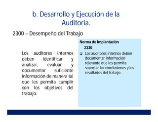 b. Desarrollo y Ejecución de la
Auditoria.
2300 – Desempeño del Trabajo
 Los auditores internos
deben identificar y
analizar, evaluar y
documentar suficiente
información de manera tal
que les permita cumplir
con los objetivos del
trabajo.
Norma de Implantación
2330
 Los auditores internos deben
documentar información
relevante que les permita
soportar las conclusiones y los
resultados del trabajo.
 