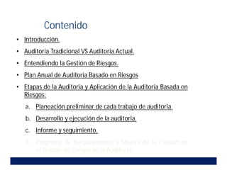 • Introducción.
• Auditoria Tradicional VS Auditoria Actual.
• Entendiendo la Gestión de Riesgos.
• Plan Anual de Auditoria Basado en Riesgos.
• Etapas de la Auditoria y Aplicación de la Auditoria Basada en
Riesgos:
a. Planeación preliminar de cada trabajo de auditoria.
b. Desarrollo y ejecución de la auditoria.
c. Informe y seguimiento.
d. Programa de Aseguramiento y Mejora de la Calidad en
el Trabajo de Campo de la Auditoria.
Contenido
 