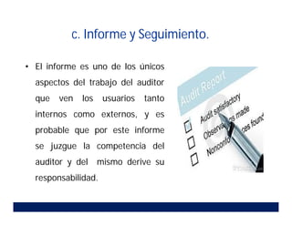 c. Informe y Seguimiento.
• El informe es uno de los únicos
aspectos del trabajo del auditor
que ven los usuarios tanto
internos como externos, y es
probable que por este informe
se juzgue la competencia del
auditor y del mismo derive su
responsabilidad.
 