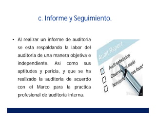 c. Informe y Seguimiento.
• Al realizar un informe de auditoria
se esta respaldando la labor del
auditoria de una manera objetiva e
independiente. Así como sus
aptitudes y pericia, y que se ha
realizado la auditoria de acuerdo
con el Marco para la practica
profesional de auditoria interna.
 