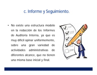 c. Informe y Seguimiento.
• No existe una estructura modelo
en la redacción de los Informes
de Auditoria Interna, ya que es
muy difícil opinar uniformemente,
sobre una gran variedad de
actividades administrativas de
diferentes alcance, que no tienen
una misma base inicial y final.
 