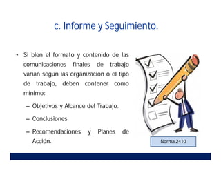c. Informe y Seguimiento.
• Si bien el formato y contenido de las
comunicaciones finales de trabajo
varían según las organización o el tipo
de trabajo, deben contener como
mínimo:
– Objetivos y Alcance del Trabajo.
– Conclusiones
– Recomendaciones y Planes de
Acción. Norma 2410
 