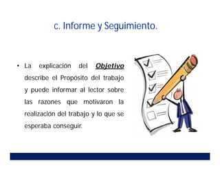c. Informe y Seguimiento.
• La explicación del Objetivo
describe el Propósito del trabajo
y puede informar al lector sobre
las razones que motivaron la
realización del trabajo y lo que se
esperaba conseguir.
 