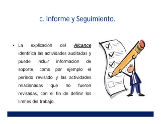 c. Informe y Seguimiento.
• La explicación del Alcance
identifica las actividades auditadas y
puede incluir información de
soporte, como por ejemplo el
periodo revisado y las actividades
relacionadas que no fueron
revisadas, con el fin de definir los
limites del trabajo.
 