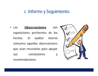 c. Informe y Seguimiento.
• Las Observaciones son
exposiciones pertinentes de los
hechos. El auditor interno
comunica aquellas observaciones
que sean necesarias para apoyar
sus conclusiones y
recomendaciones.
 