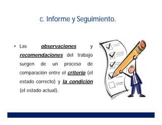 • Las observaciones y
recomendaciones del trabajo
surgen de un proceso de
comparación entre el criterio (el
estado correcto) y la condición
(el estado actual).
c. Informe y Seguimiento.
 