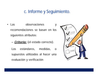 • Las observaciones y
recomendaciones se basan en los
siguientes atributos:
– Criterio: (el estado correcto).
Los estándares, medidas, o
supuestos utilizados al hacer una
evaluación y verificación
c. Informe y Seguimiento.
 